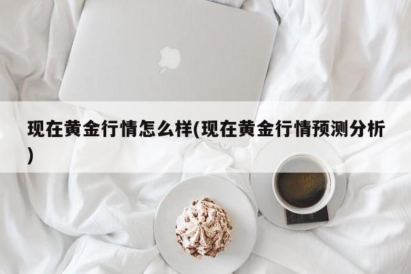 现在黄金行情怎么样(现在黄金行情预测分析)