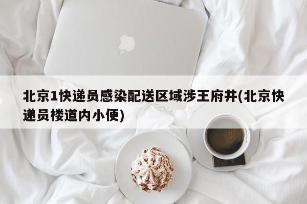 北京1快递员感染配送区域涉王府井(北京快递员楼道内小便)