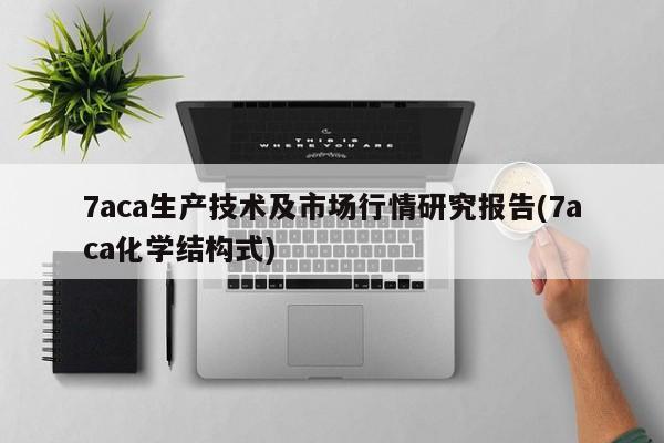 7aca生产技术及市场行情研究报告(7aca化学结构式)