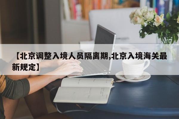 【北京调整入境人员隔离期,北京入境海关最新规定】