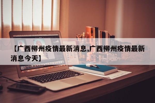 【广西柳州疫情最新消息,广西柳州疫情最新消息今天】