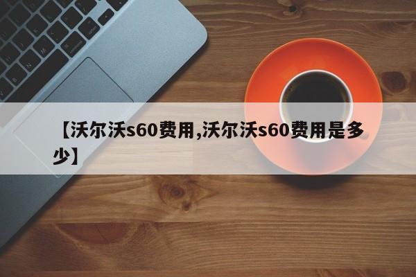 【沃尔沃s60费用,沃尔沃s60费用是多少】