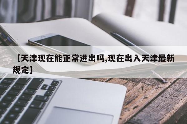 【天津现在能正常进出吗,现在出入天津最新规定】