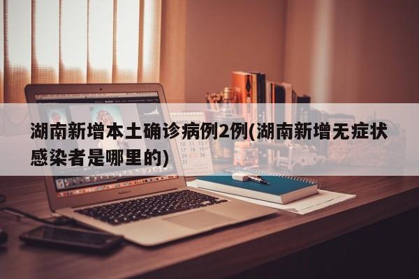 湖南新增本土确诊病例2例(湖南新增无症状感染者是哪里的)