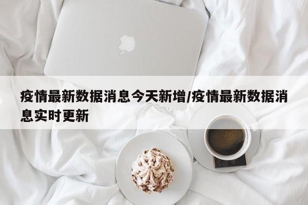 疫情最新数据消息今天新增/疫情最新数据消息实时更新