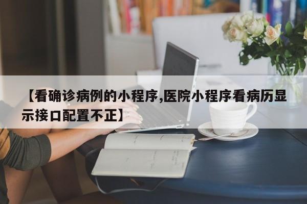 【看确诊病例的小程序,医院小程序看病历显示接口配置不正】