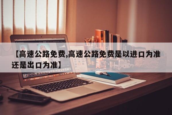 【高速公路免费,高速公路免费是以进口为准还是出口为准】