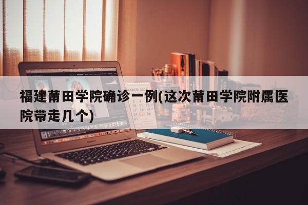 福建莆田学院确诊一例(这次莆田学院附属医院带走几个)