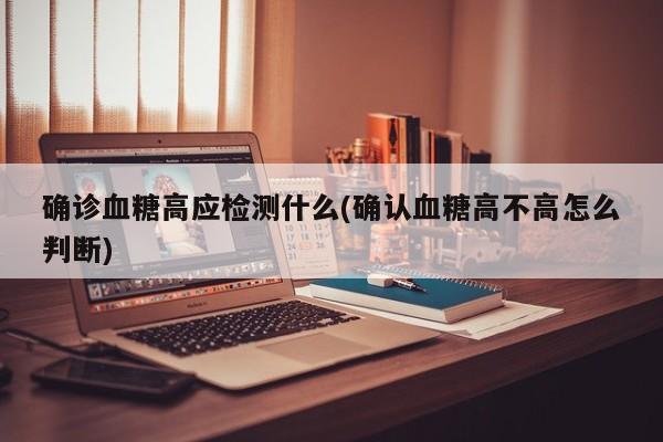确诊血糖高应检测什么(确认血糖高不高怎么判断)