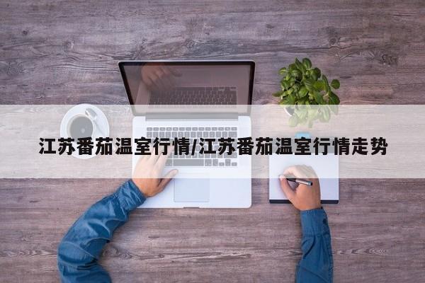 江苏番茄温室行情/江苏番茄温室行情走势