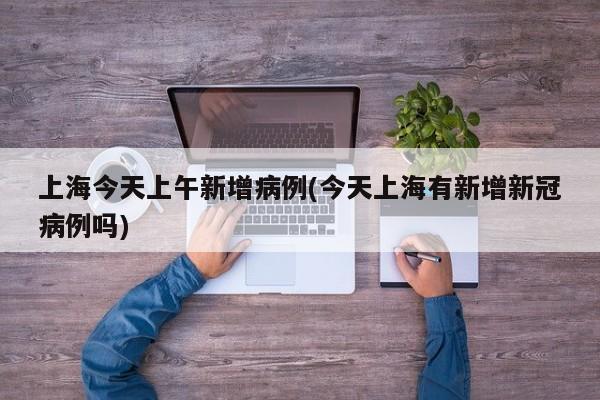 上海今天上午新增病例(今天上海有新增新冠病例吗)