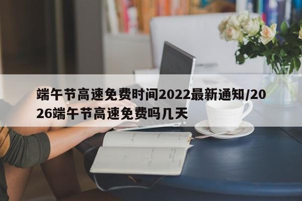 端午节高速免费时间2022最新通知/2026端午节高速免费吗几天