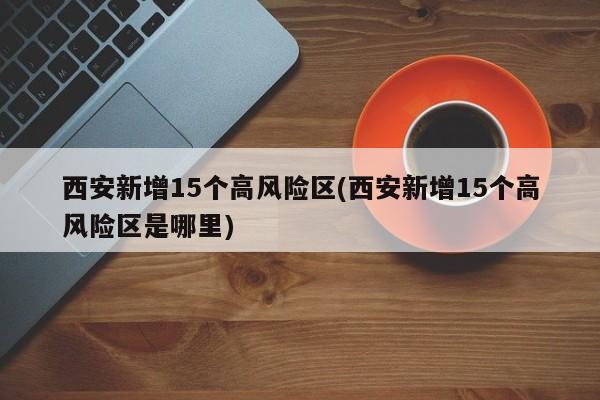 西安新增15个高风险区(西安新增15个高风险区是哪里)