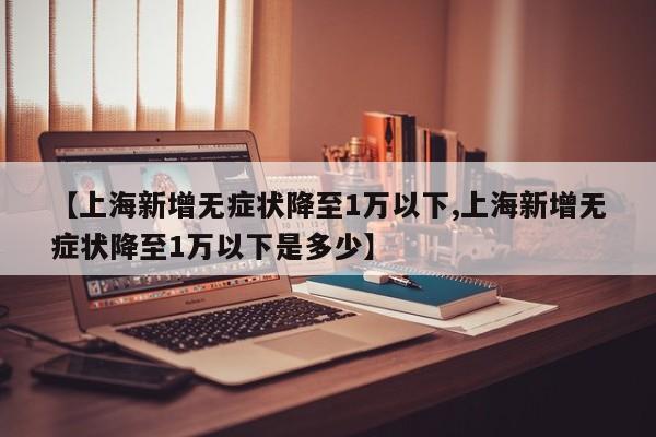 【上海新增无症状降至1万以下,上海新增无症状降至1万以下是多少】