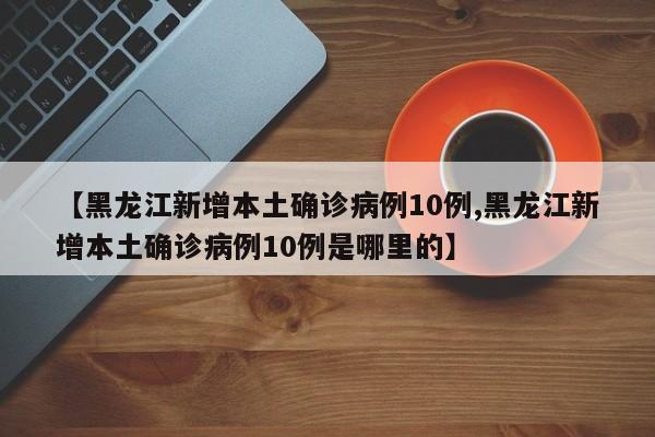 【黑龙江新增本土确诊病例10例,黑龙江新增本土确诊病例10例是哪里的】