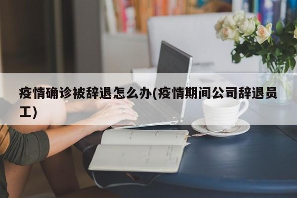 疫情确诊被辞退怎么办(疫情期间公司辞退员工)