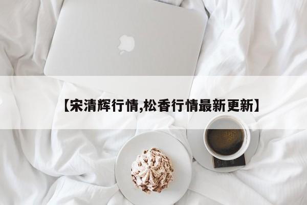 【宋清辉行情,松香行情最新更新】