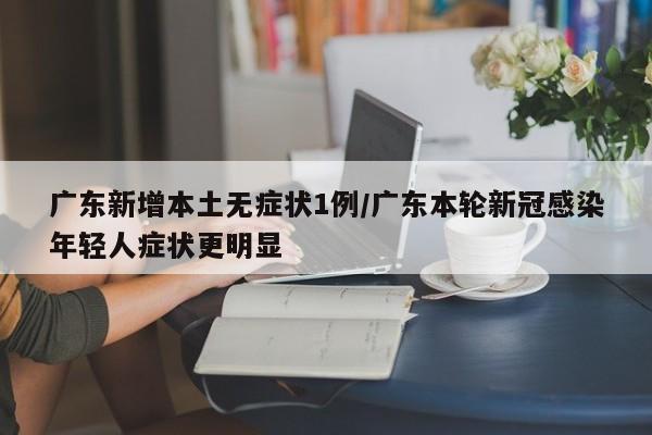 广东新增本土无症状1例/广东本轮新冠感染年轻人症状更明显
