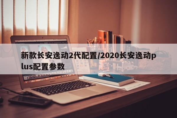 新款长安逸动2代配置/2020长安逸动plus配置参数