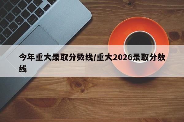 今年重大录取分数线/重大2026录取分数线