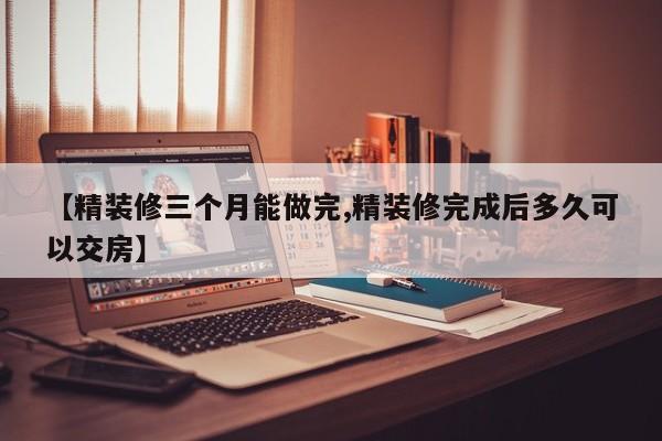 【精装修三个月能做完,精装修完成后多久可以交房】