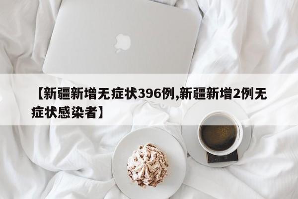 【新疆新增无症状396例,新疆新增2例无症状感染者】