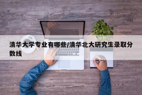 清华大学专业有哪些/清华北大研究生录取分数线