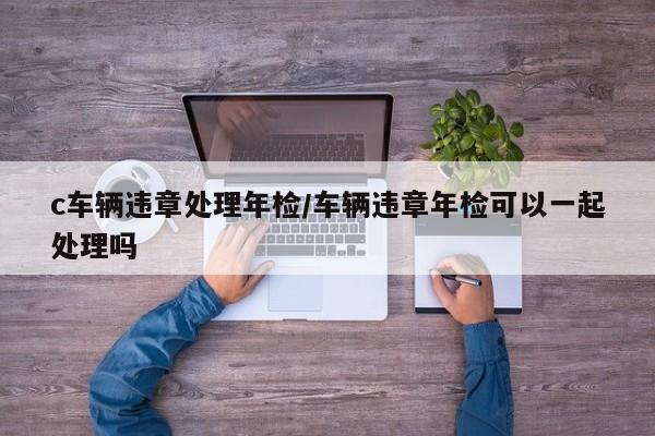 c车辆违章处理年检/车辆违章年检可以一起处理吗