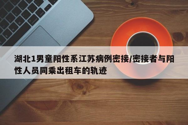湖北1男童阳性系江苏病例密接/密接者与阳性人员同乘出租车的轨迹