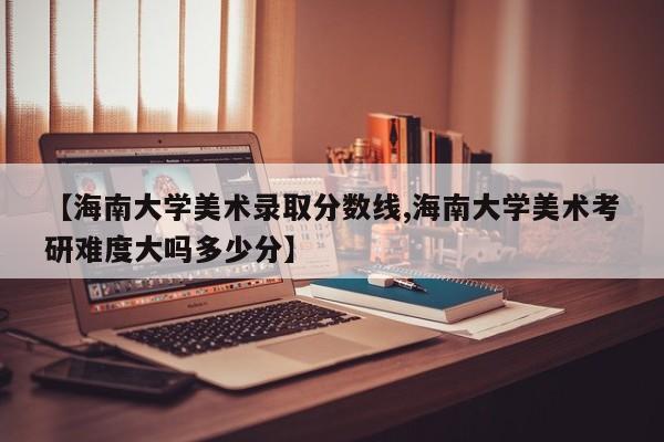 【海南大学美术录取分数线,海南大学美术考研难度大吗多少分】