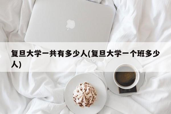 复旦大学一共有多少人(复旦大学一个班多少人)