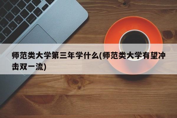 师范类大学第三年学什么(师范类大学有望冲击双一流)