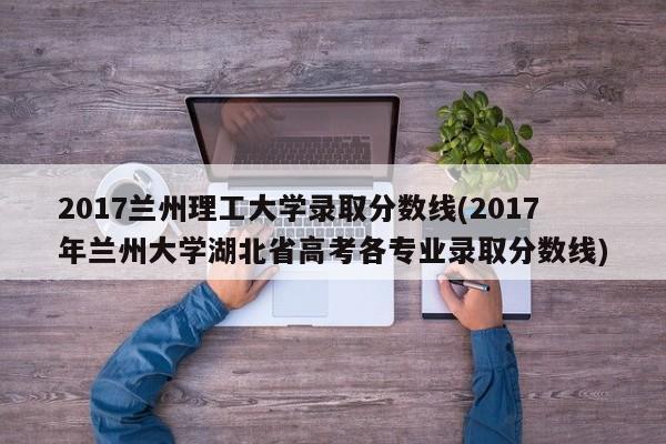 2017兰州理工大学录取分数线(2017年兰州大学湖北省高考各专业录取分数线)
