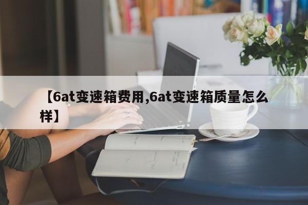 【6at变速箱费用,6at变速箱质量怎么样】
