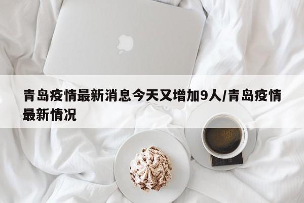 青岛疫情最新消息今天又增加9人/青岛疫情最新情况