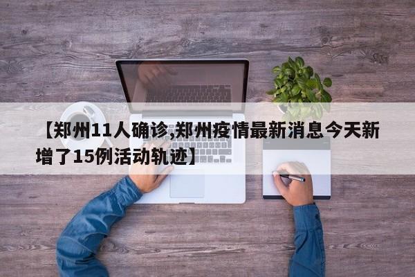 【郑州11人确诊,郑州疫情最新消息今天新增了15例活动轨迹】