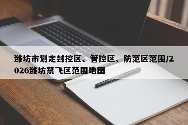 潍坊市划定封控区、管控区、防范区范围/2026潍坊禁飞区范围地图