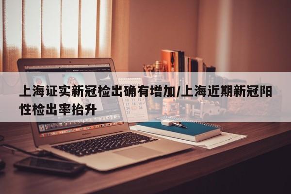 上海证实新冠检出确有增加/上海近期新冠阳性检出率抬升