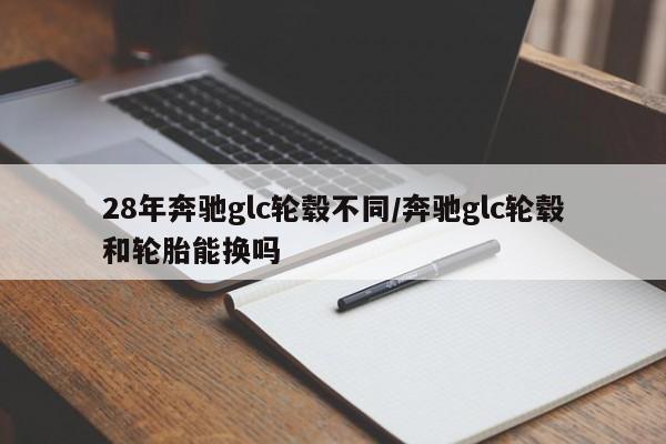 28年奔驰glc轮毂不同/奔驰glc轮毂和轮胎能换吗