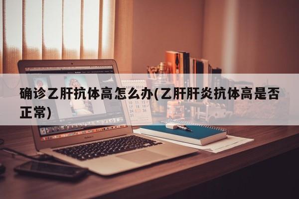 确诊乙肝抗体高怎么办(乙肝肝炎抗体高是否正常)