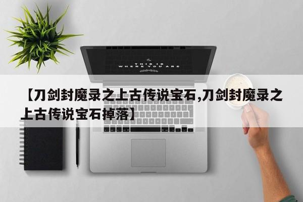 【刀剑封魔录之上古传说宝石,刀剑封魔录之上古传说宝石掉落】
