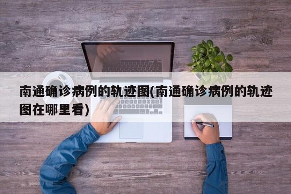南通确诊病例的轨迹图(南通确诊病例的轨迹图在哪里看)