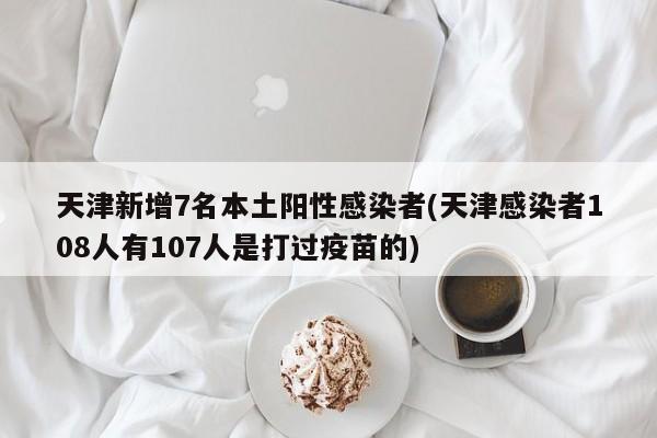 天津新增7名本土阳性感染者(天津感染者108人有107人是打过疫苗的)