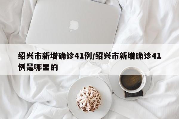 绍兴市新增确诊41例/绍兴市新增确诊41例是哪里的