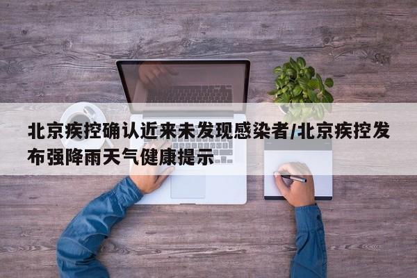 北京疾控确认近来未发现感染者/北京疾控发布强降雨天气健康提示