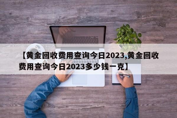 【黄金回收费用查询今日2023,黄金回收费用查询今日2023多少钱一克】