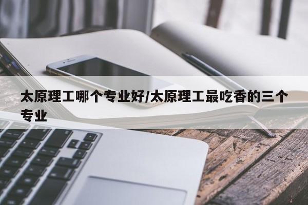太原理工哪个专业好/太原理工最吃香的三个专业