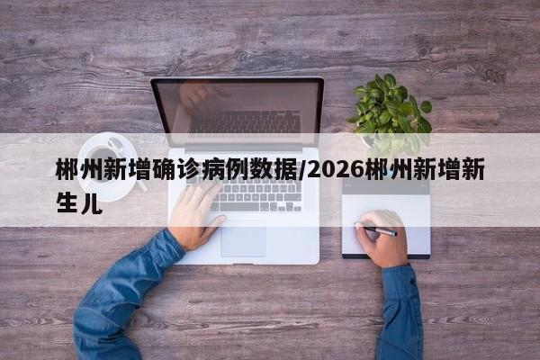 郴州新增确诊病例数据/2026郴州新增新生儿