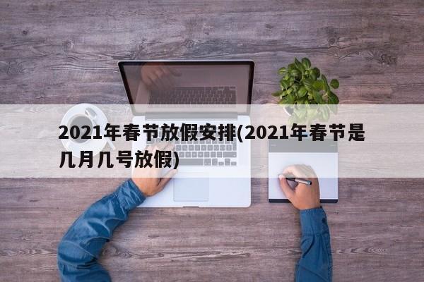 2021年春节放假安排(2021年春节是几月几号放假)