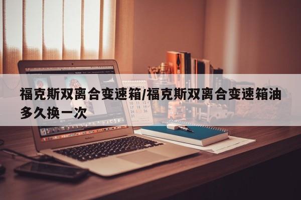 福克斯双离合变速箱/福克斯双离合变速箱油多久换一次